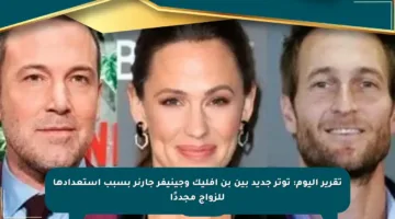 تقرير اليوم: توتر جديد بين بن أفليك وجينيفر جارنر بسبب استعدادها للزواج مجددًا